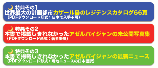特典その1
世界最大の計画都市カザール島のレジデンスカタログ
(英語版PDF:日本で入手不可)
特典その2
著者撮影による、本書では掲載しきれなかった未公開写真集(PDF)
特典その3
著者が収集した、本書では掲載しきれなかった
アゼルバイジャンの最新ニュース(PDF)